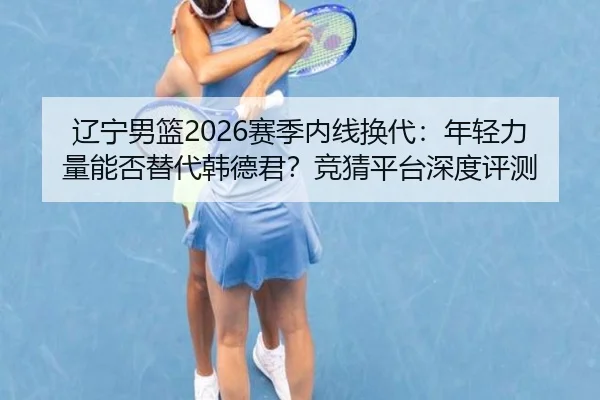 辽宁男篮2026赛季内线换代：年轻力量能否替代韩德君？竞猜平台深度评测